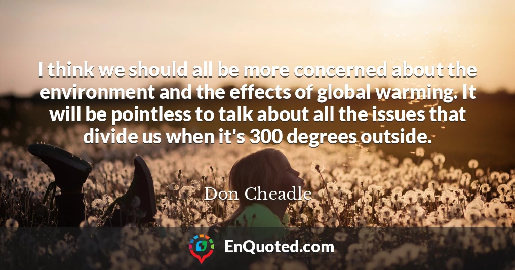 I think we should all be more concerned about the environment and the effects of global warming. It will be pointless to talk about all the issues that divide us when it's 300 degrees outside.