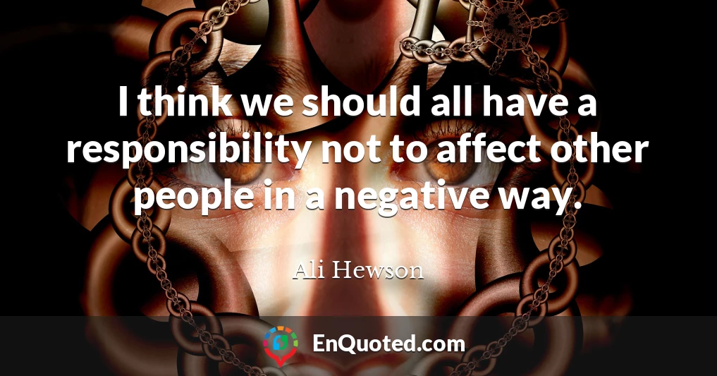 I think we should all have a responsibility not to affect other people in a negative way.