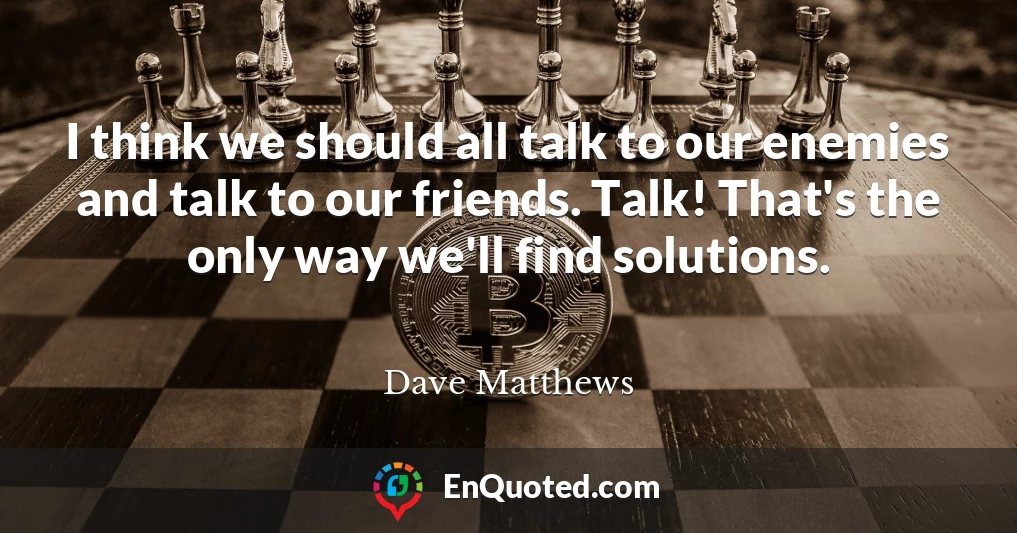 I think we should all talk to our enemies and talk to our friends. Talk! That's the only way we'll find solutions.