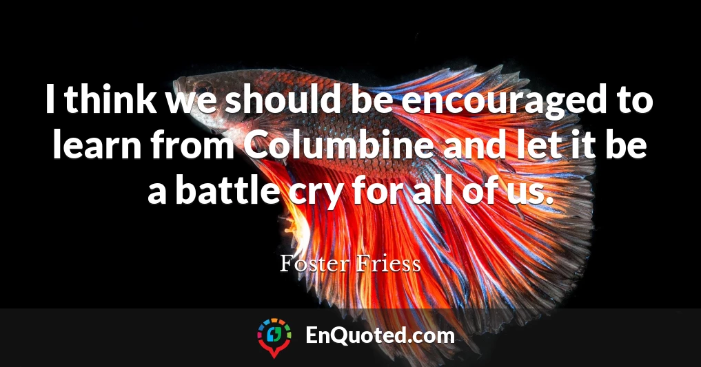 I think we should be encouraged to learn from Columbine and let it be a battle cry for all of us.