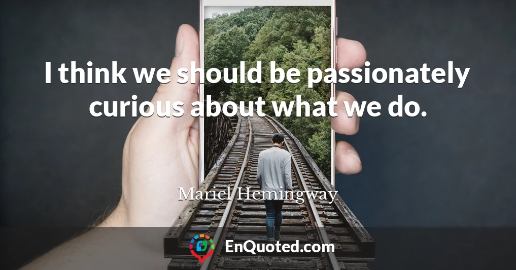 I think we should be passionately curious about what we do.