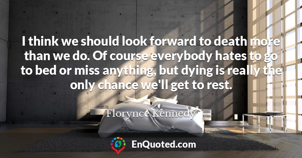 I think we should look forward to death more than we do. Of course everybody hates to go to bed or miss anything, but dying is really the only chance we'll get to rest.