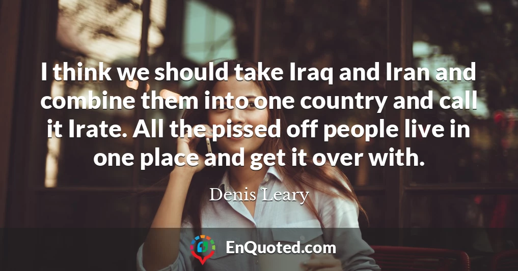 I think we should take Iraq and Iran and combine them into one country and call it Irate. All the pissed off people live in one place and get it over with.