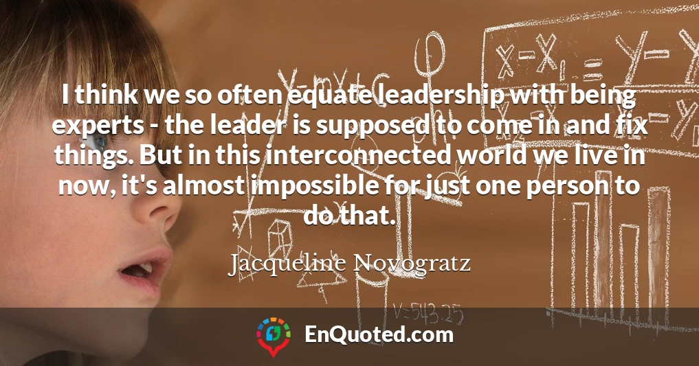 I think we so often equate leadership with being experts - the leader is supposed to come in and fix things. But in this interconnected world we live in now, it's almost impossible for just one person to do that.