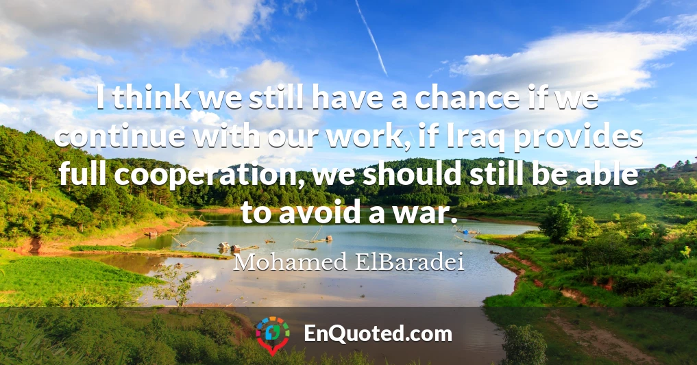 I think we still have a chance if we continue with our work, if Iraq provides full cooperation, we should still be able to avoid a war.