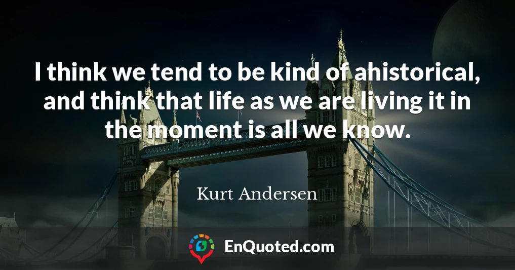 I think we tend to be kind of ahistorical, and think that life as we are living it in the moment is all we know.