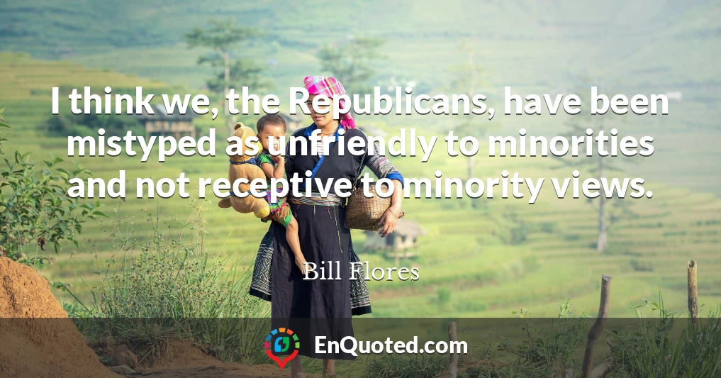 I think we, the Republicans, have been mistyped as unfriendly to minorities and not receptive to minority views.