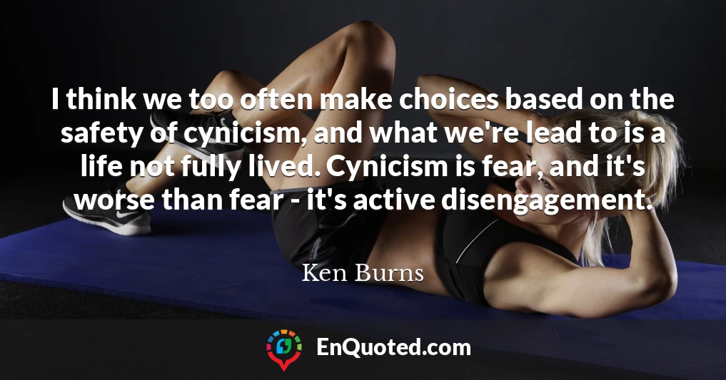 I think we too often make choices based on the safety of cynicism, and what we're lead to is a life not fully lived. Cynicism is fear, and it's worse than fear - it's active disengagement.