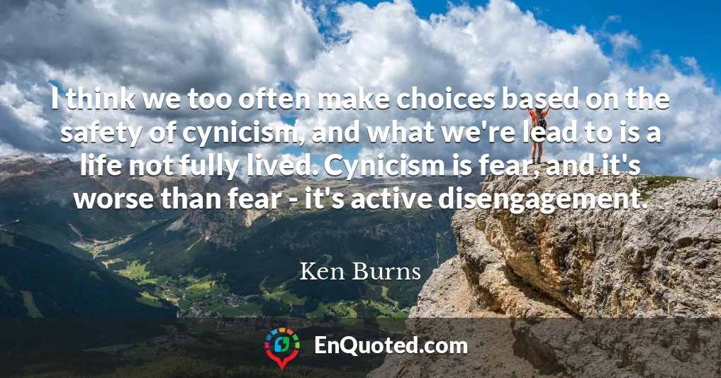 I think we too often make choices based on the safety of cynicism, and what we're lead to is a life not fully lived. Cynicism is fear, and it's worse than fear - it's active disengagement.