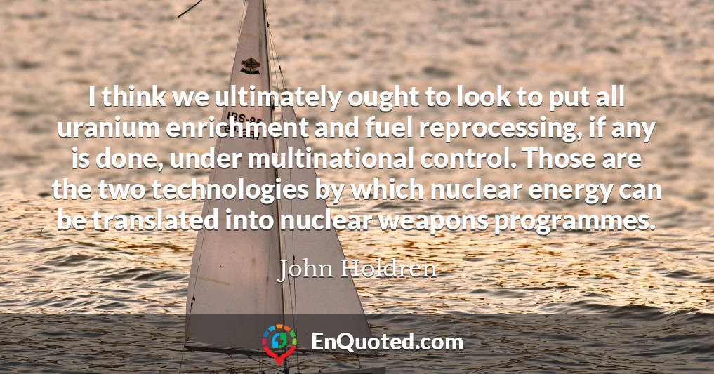 I think we ultimately ought to look to put all uranium enrichment and fuel reprocessing, if any is done, under multinational control. Those are the two technologies by which nuclear energy can be translated into nuclear weapons programmes.