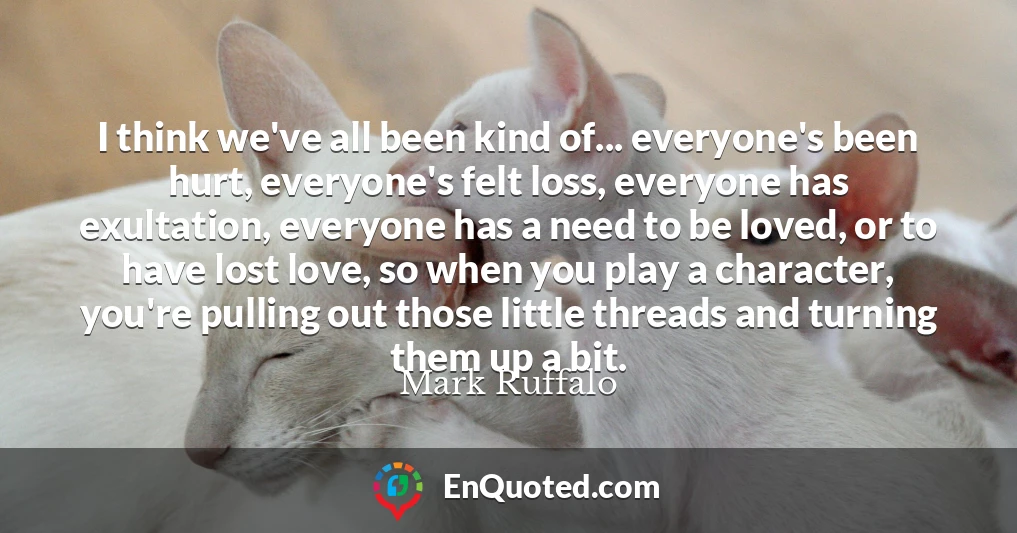 I think we've all been kind of... everyone's been hurt, everyone's felt loss, everyone has exultation, everyone has a need to be loved, or to have lost love, so when you play a character, you're pulling out those little threads and turning them up a bit.