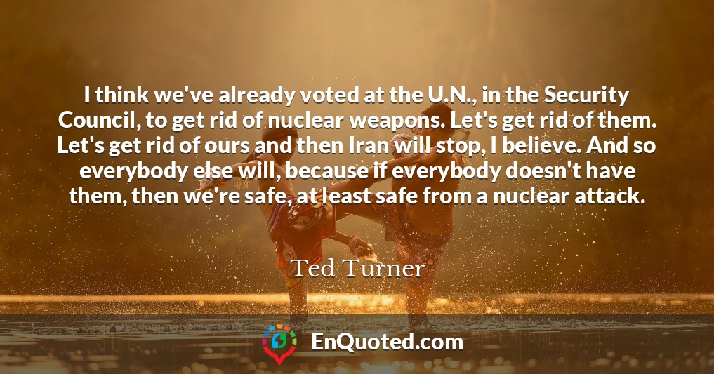I think we've already voted at the U.N., in the Security Council, to get rid of nuclear weapons. Let's get rid of them. Let's get rid of ours and then Iran will stop, I believe. And so everybody else will, because if everybody doesn't have them, then we're safe, at least safe from a nuclear attack.