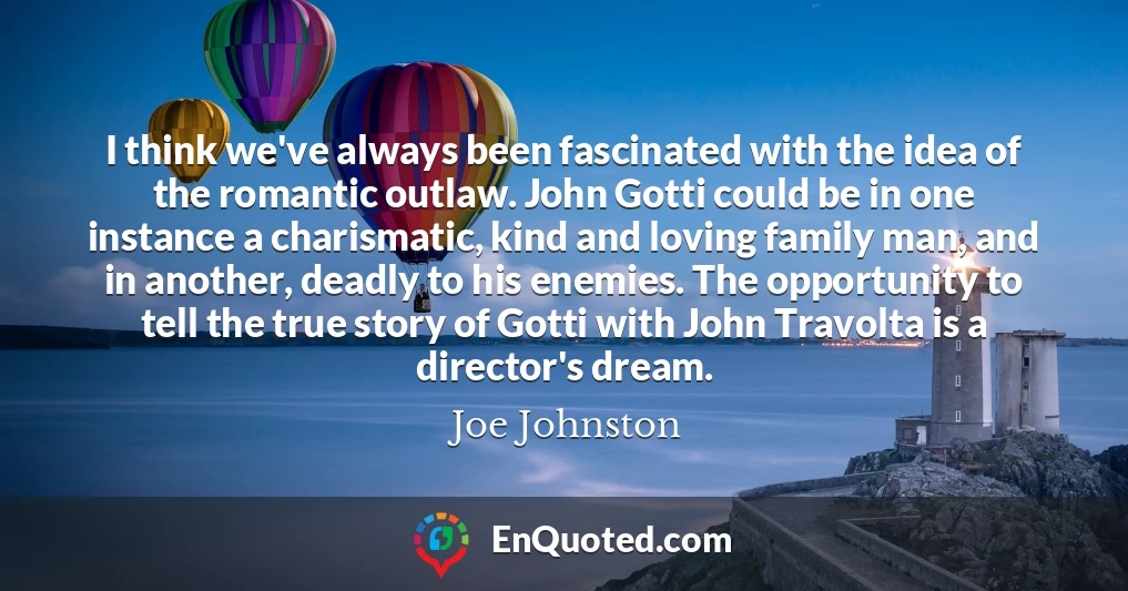 I think we've always been fascinated with the idea of the romantic outlaw. John Gotti could be in one instance a charismatic, kind and loving family man, and in another, deadly to his enemies. The opportunity to tell the true story of Gotti with John Travolta is a director's dream.