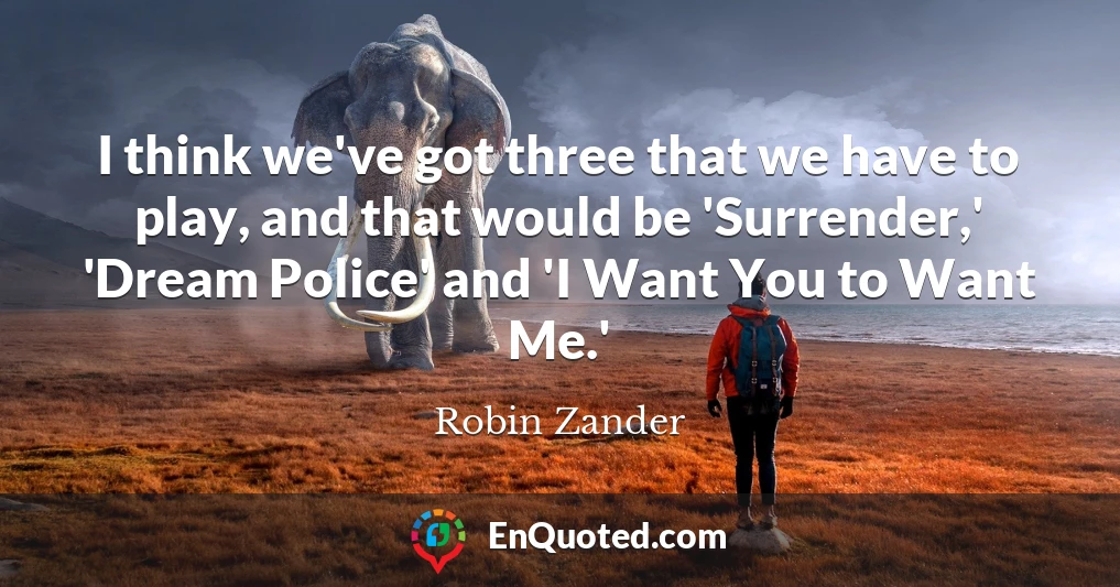 I think we've got three that we have to play, and that would be 'Surrender,' 'Dream Police' and 'I Want You to Want Me.'