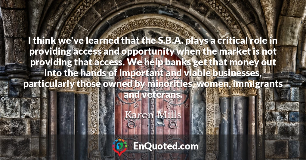 I think we've learned that the S.B.A. plays a critical role in providing access and opportunity when the market is not providing that access. We help banks get that money out into the hands of important and viable businesses, particularly those owned by minorities, women, immigrants and veterans.