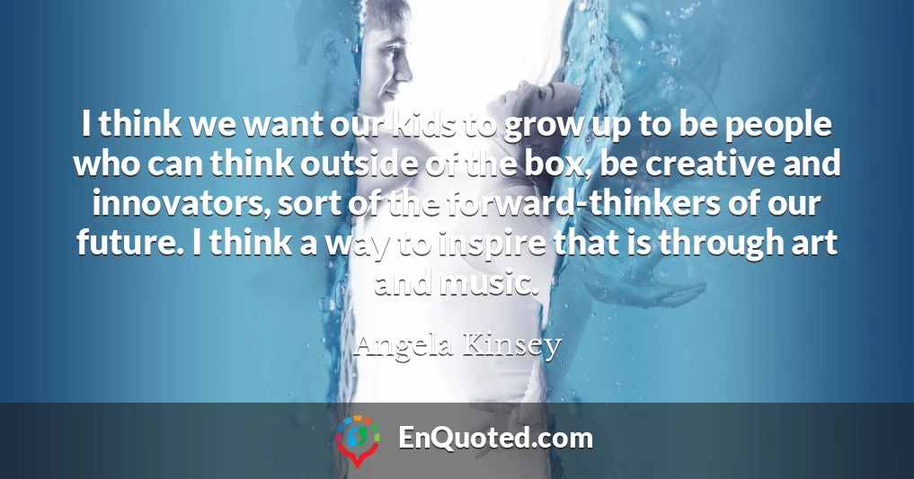 I think we want our kids to grow up to be people who can think outside of the box, be creative and innovators, sort of the forward-thinkers of our future. I think a way to inspire that is through art and music.