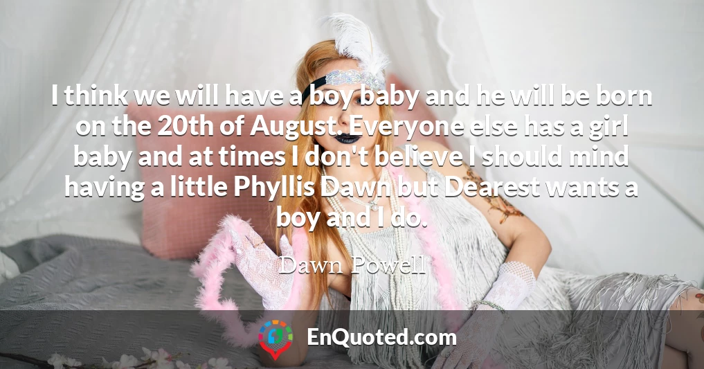 I think we will have a boy baby and he will be born on the 20th of August. Everyone else has a girl baby and at times I don't believe I should mind having a little Phyllis Dawn but Dearest wants a boy and I do.