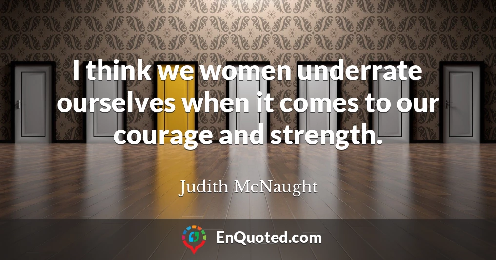 I think we women underrate ourselves when it comes to our courage and strength.