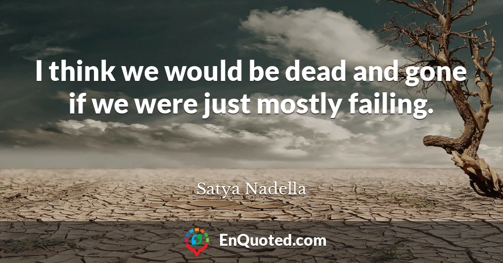 I think we would be dead and gone if we were just mostly failing.