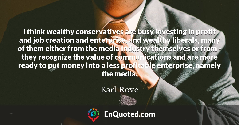 I think wealthy conservatives are busy investing in profit and job creation and enterprise, and wealthy liberals, many of them either from the media industry themselves or from - they recognize the value of communications and are more ready to put money into a less profitable enterprise, namely the media.
