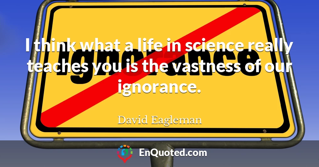 I think what a life in science really teaches you is the vastness of our ignorance.