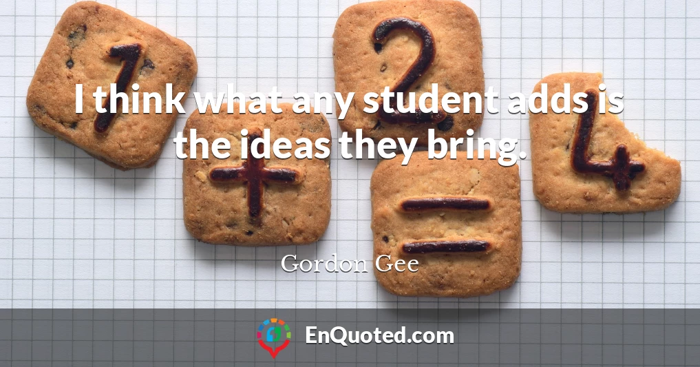 I think what any student adds is the ideas they bring.