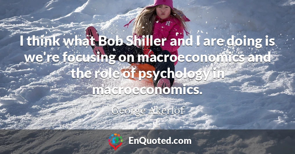 I think what Bob Shiller and I are doing is we're focusing on macroeconomics and the role of psychology in macroeconomics.