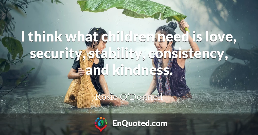 I think what children need is love, security, stability, consistency, and kindness.