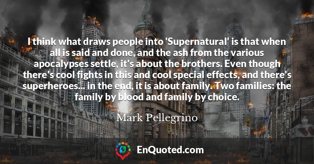 I think what draws people into 'Supernatural' is that when all is said and done, and the ash from the various apocalypses settle, it's about the brothers. Even though there's cool fights in this and cool special effects, and there's superheroes... in the end, it is about family. Two families: the family by blood and family by choice.