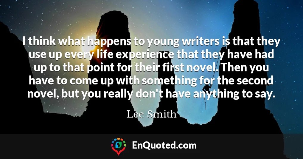 I think what happens to young writers is that they use up every life experience that they have had up to that point for their first novel. Then you have to come up with something for the second novel, but you really don't have anything to say.
