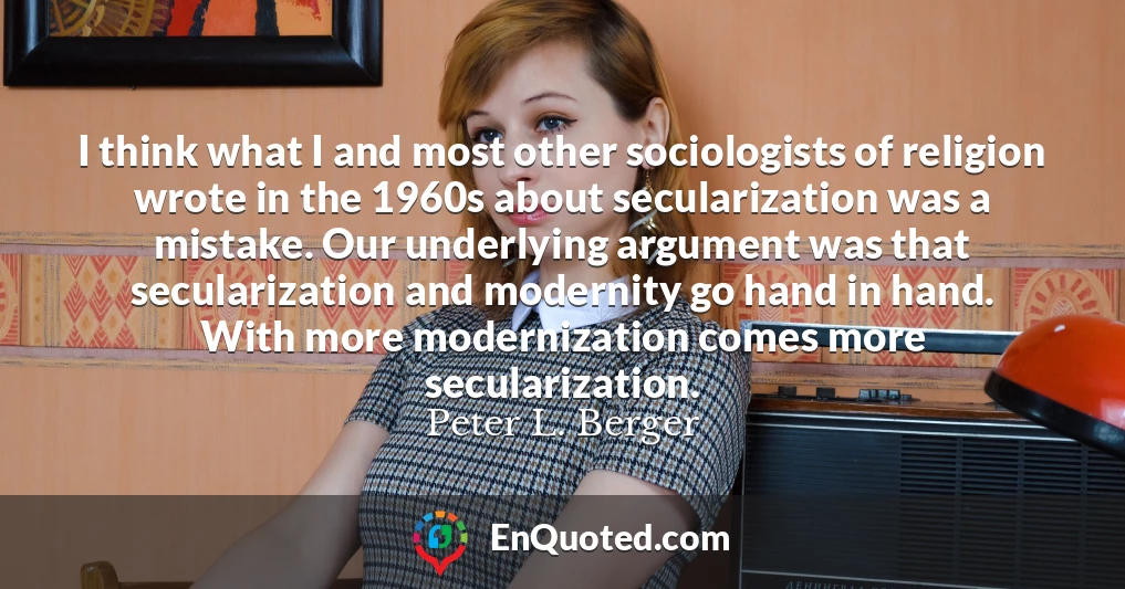 I think what I and most other sociologists of religion wrote in the 1960s about secularization was a mistake. Our underlying argument was that secularization and modernity go hand in hand. With more modernization comes more secularization.
