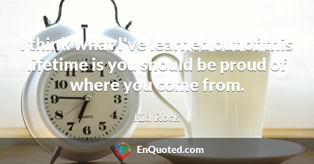 I think what I've learned out of this lifetime is you should be proud of where you come from.