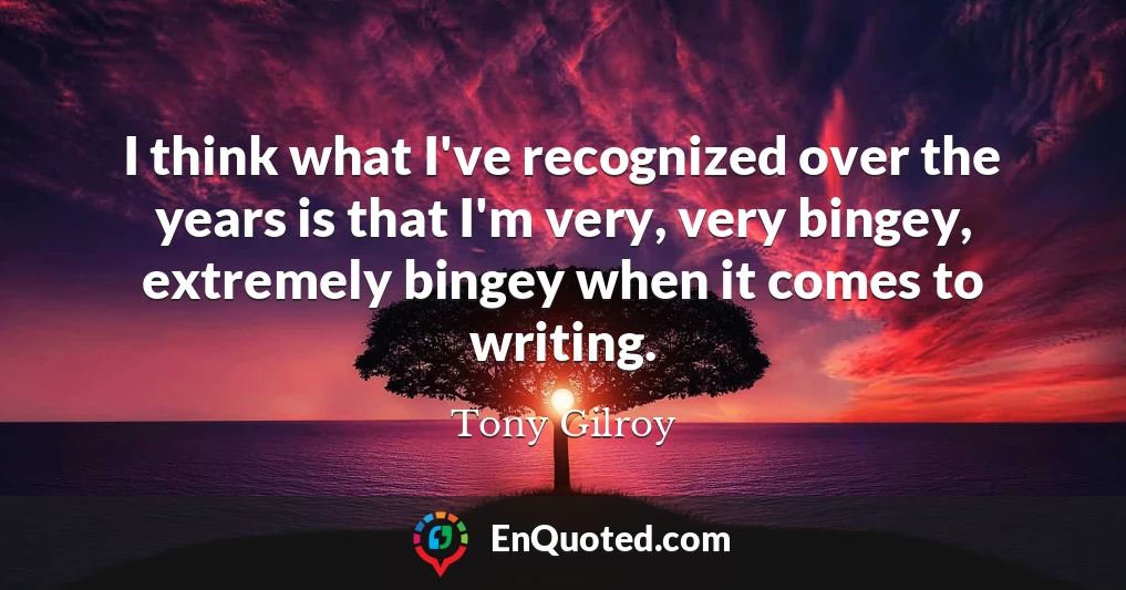 I think what I've recognized over the years is that I'm very, very bingey, extremely bingey when it comes to writing.