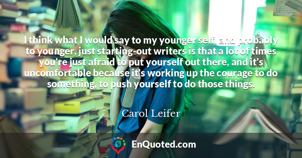 I think what I would say to my younger self, and probably to younger, just starting-out writers is that a lot of times you're just afraid to put yourself out there, and it's uncomfortable because it's working up the courage to do something, to push yourself to do those things.