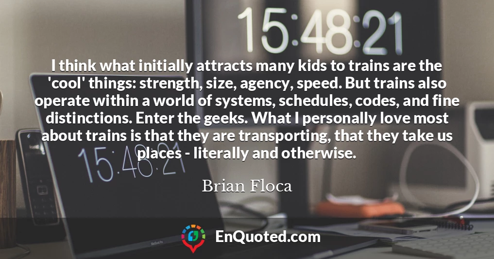 I think what initially attracts many kids to trains are the 'cool' things: strength, size, agency, speed. But trains also operate within a world of systems, schedules, codes, and fine distinctions. Enter the geeks. What I personally love most about trains is that they are transporting, that they take us places - literally and otherwise.