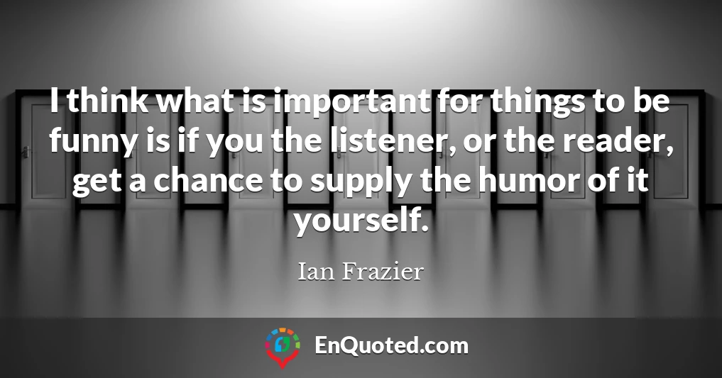 I think what is important for things to be funny is if you the listener, or the reader, get a chance to supply the humor of it yourself.