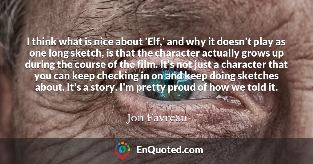 I think what is nice about 'Elf,' and why it doesn't play as one long sketch, is that the character actually grows up during the course of the film. It's not just a character that you can keep checking in on and keep doing sketches about. It's a story. I'm pretty proud of how we told it.