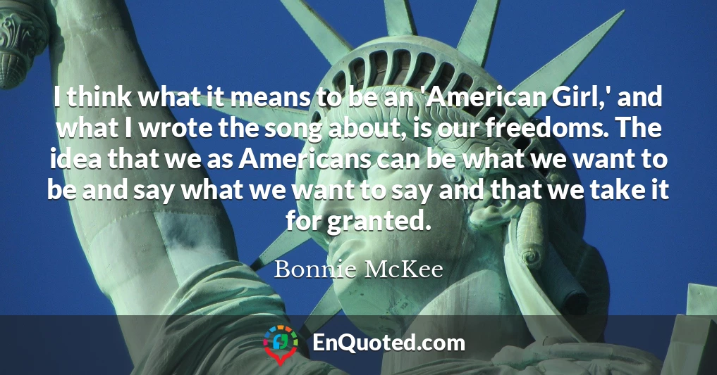 I think what it means to be an 'American Girl,' and what I wrote the song about, is our freedoms. The idea that we as Americans can be what we want to be and say what we want to say and that we take it for granted.