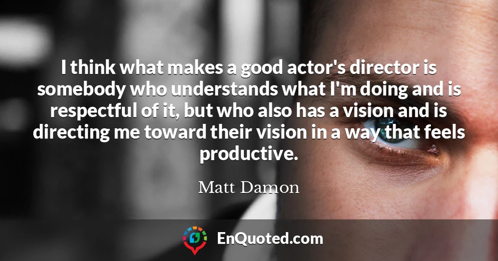 I think what makes a good actor's director is somebody who understands what I'm doing and is respectful of it, but who also has a vision and is directing me toward their vision in a way that feels productive.