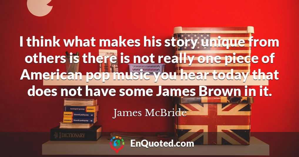 I think what makes his story unique from others is there is not really one piece of American pop music you hear today that does not have some James Brown in it.