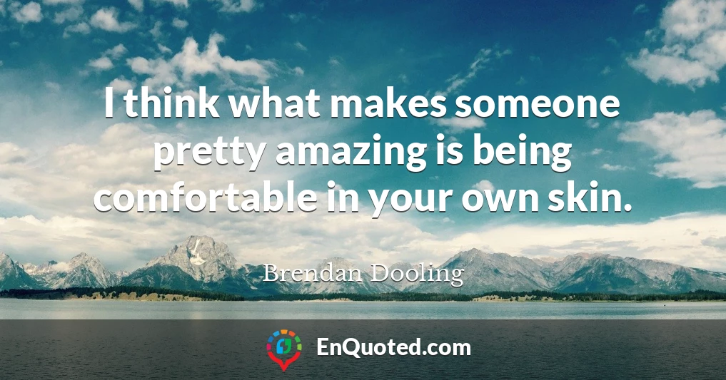 I think what makes someone pretty amazing is being comfortable in your own skin.