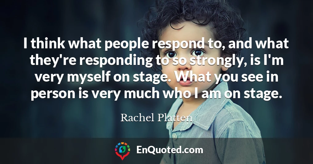 I think what people respond to, and what they're responding to so strongly, is I'm very myself on stage. What you see in person is very much who I am on stage.