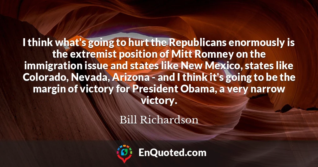 I think what's going to hurt the Republicans enormously is the extremist position of Mitt Romney on the immigration issue and states like New Mexico, states like Colorado, Nevada, Arizona - and I think it's going to be the margin of victory for President Obama, a very narrow victory.