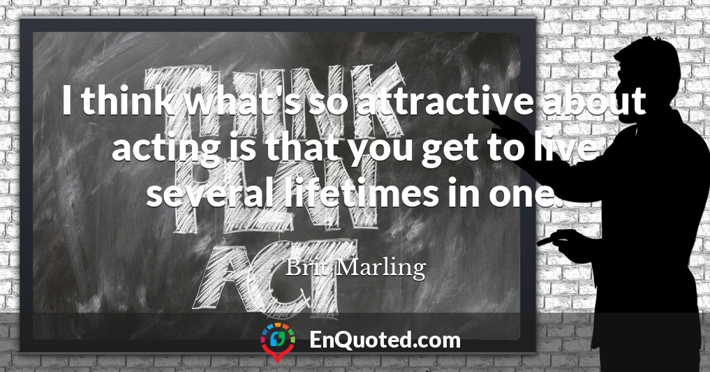 I think what's so attractive about acting is that you get to live several lifetimes in one.