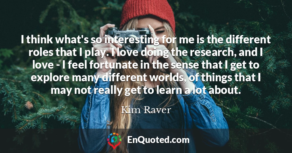 I think what's so interesting for me is the different roles that I play. I love doing the research, and I love - I feel fortunate in the sense that I get to explore many different worlds, of things that I may not really get to learn a lot about.