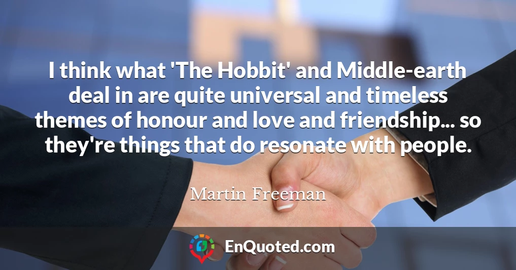 I think what 'The Hobbit' and Middle-earth deal in are quite universal and timeless themes of honour and love and friendship... so they're things that do resonate with people.