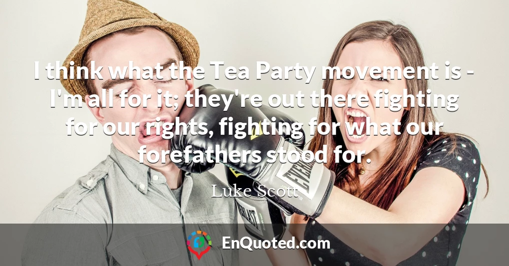 I think what the Tea Party movement is - I'm all for it; they're out there fighting for our rights, fighting for what our forefathers stood for.