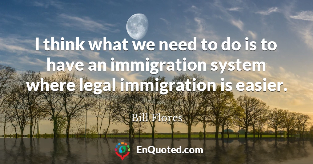 I think what we need to do is to have an immigration system where legal immigration is easier.