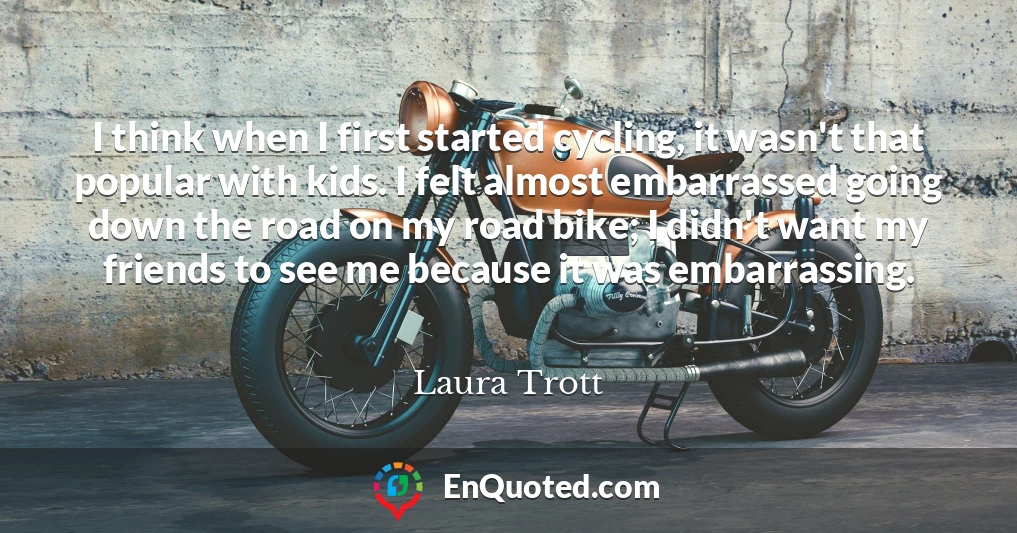 I think when I first started cycling, it wasn't that popular with kids. I felt almost embarrassed going down the road on my road bike; I didn't want my friends to see me because it was embarrassing.