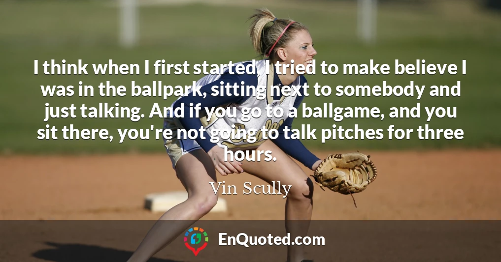 I think when I first started, I tried to make believe I was in the ballpark, sitting next to somebody and just talking. And if you go to a ballgame, and you sit there, you're not going to talk pitches for three hours.